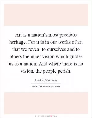 Art is a nation’s most precious heritage. For it is in our works of art that we reveal to ourselves and to others the inner vision which guides us as a nation. And where there is no vision, the people perish Picture Quote #1