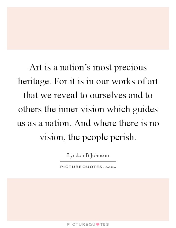 Art is a nation's most precious heritage. For it is in our works of art that we reveal to ourselves and to others the inner vision which guides us as a nation. And where there is no vision, the people perish Picture Quote #1