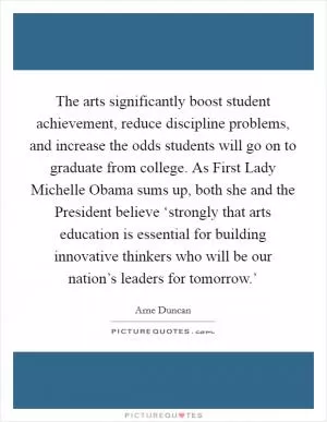 The arts significantly boost student achievement, reduce discipline problems, and increase the odds students will go on to graduate from college. As First Lady Michelle Obama sums up, both she and the President believe ‘strongly that arts education is essential for building innovative thinkers who will be our nation’s leaders for tomorrow.’ Picture Quote #1