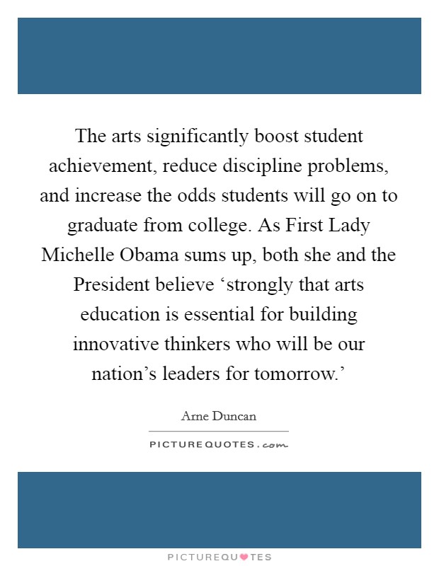 The arts significantly boost student achievement, reduce discipline problems, and increase the odds students will go on to graduate from college. As First Lady Michelle Obama sums up, both she and the President believe ‘strongly that arts education is essential for building innovative thinkers who will be our nation's leaders for tomorrow.' Picture Quote #1