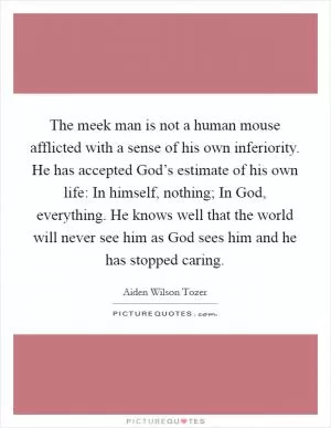 The meek man is not a human mouse afflicted with a sense of his own inferiority. He has accepted God’s estimate of his own life: In himself, nothing; In God, everything. He knows well that the world will never see him as God sees him and he has stopped caring Picture Quote #1