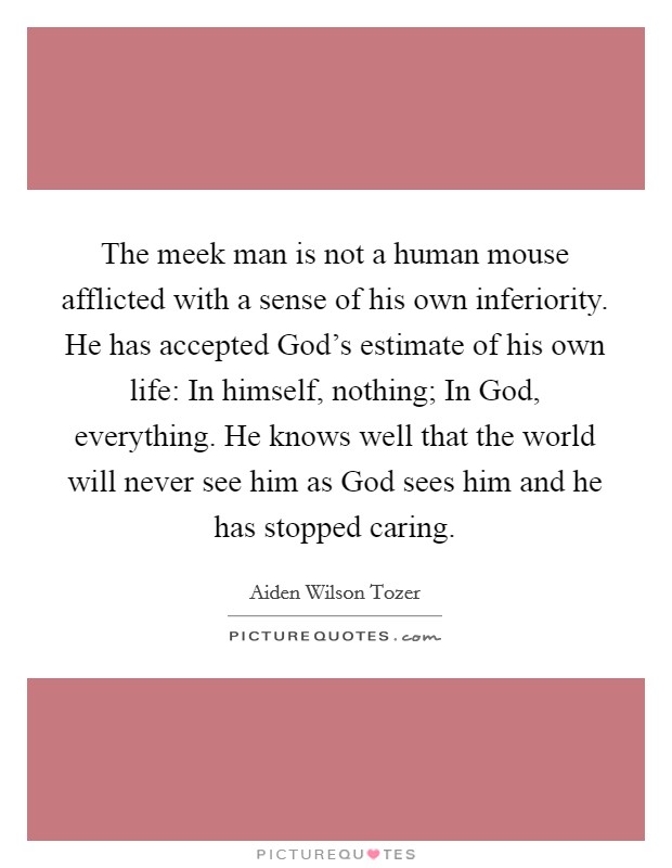 The meek man is not a human mouse afflicted with a sense of his own inferiority. He has accepted God's estimate of his own life: In himself, nothing; In God, everything. He knows well that the world will never see him as God sees him and he has stopped caring Picture Quote #1