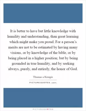 It is better to have but little knowledge with humility and understanding, than great learning which might make you proud. For a person’s merits are not to be estimated by having many visions, or by knowledge of the bible, or by being placed in a higher position; but by being grounded in true humility, and by seeking always, purely, and entirely, the honor of God Picture Quote #1