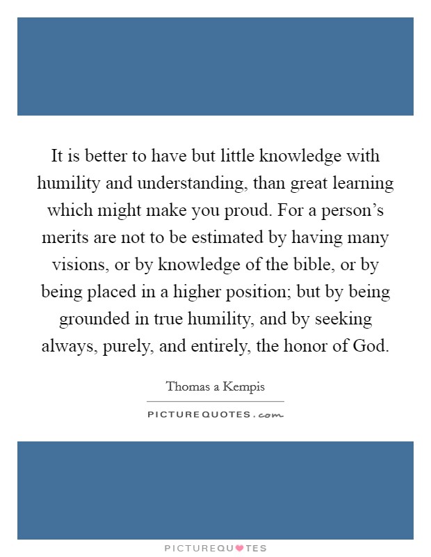 It is better to have but little knowledge with humility and understanding, than great learning which might make you proud. For a person's merits are not to be estimated by having many visions, or by knowledge of the bible, or by being placed in a higher position; but by being grounded in true humility, and by seeking always, purely, and entirely, the honor of God Picture Quote #1