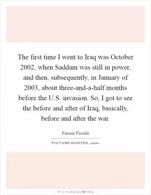The first time I went to Iraq was October 2002, when Saddam was still in power, and then, subsequently, in January of 2003, about three-and-a-half months before the U.S. invasion. So, I got to see the before and after of Iraq, basically, before and after the war Picture Quote #1