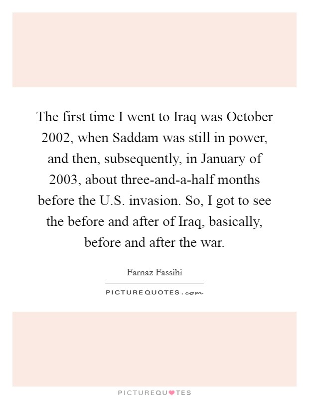 The first time I went to Iraq was October 2002, when Saddam was still in power, and then, subsequently, in January of 2003, about three-and-a-half months before the U.S. invasion. So, I got to see the before and after of Iraq, basically, before and after the war Picture Quote #1