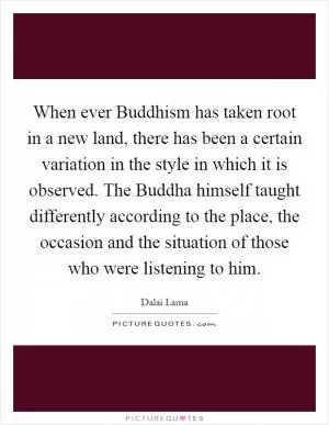 When ever Buddhism has taken root in a new land, there has been a certain variation in the style in which it is observed. The Buddha himself taught differently according to the place, the occasion and the situation of those who were listening to him Picture Quote #1
