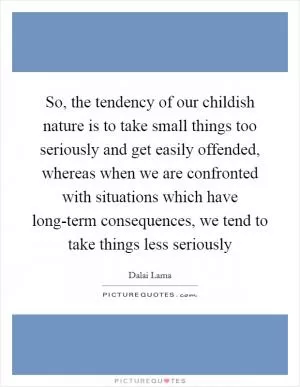 So, the tendency of our childish nature is to take small things too seriously and get easily offended, whereas when we are confronted with situations which have long-term consequences, we tend to take things less seriously Picture Quote #1