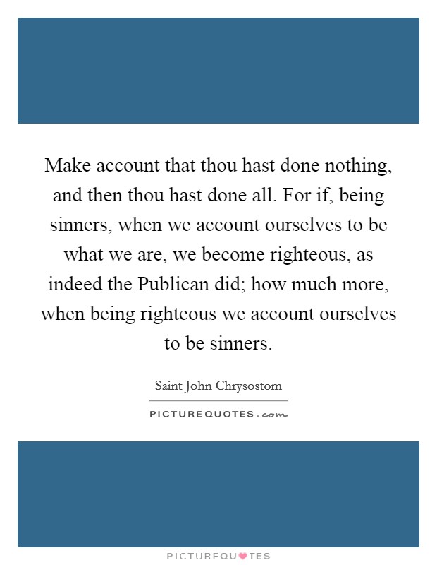 Make account that thou hast done nothing, and then thou hast done all. For if, being sinners, when we account ourselves to be what we are, we become righteous, as indeed the Publican did; how much more, when being righteous we account ourselves to be sinners Picture Quote #1