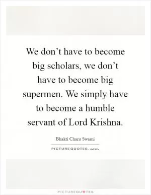 We don’t have to become big scholars, we don’t have to become big supermen. We simply have to become a humble servant of Lord Krishna Picture Quote #1