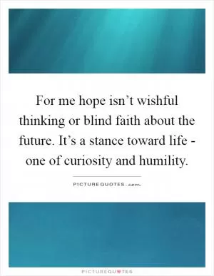 For me hope isn’t wishful thinking or blind faith about the future. It’s a stance toward life - one of curiosity and humility Picture Quote #1