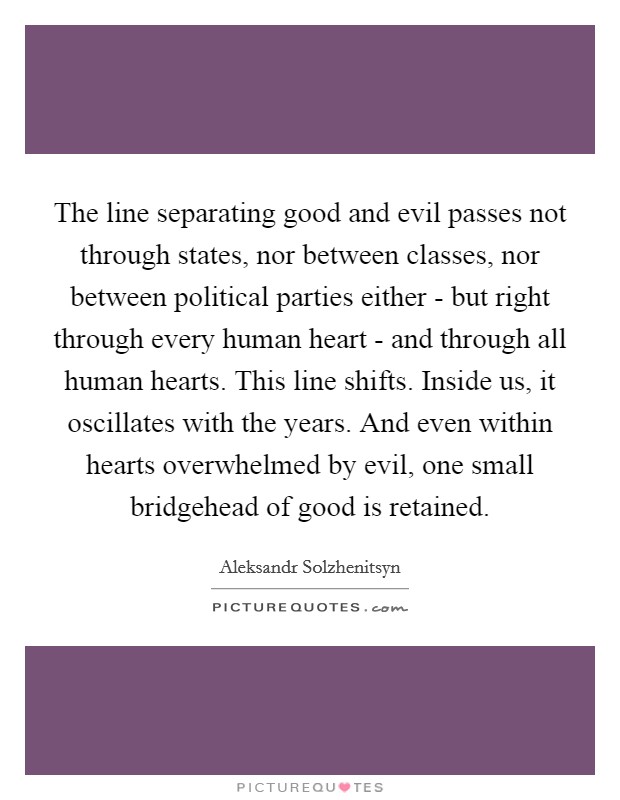 The line separating good and evil passes not through states, nor between classes, nor between political parties either - but right through every human heart - and through all human hearts. This line shifts. Inside us, it oscillates with the years. And even within hearts overwhelmed by evil, one small bridgehead of good is retained Picture Quote #1