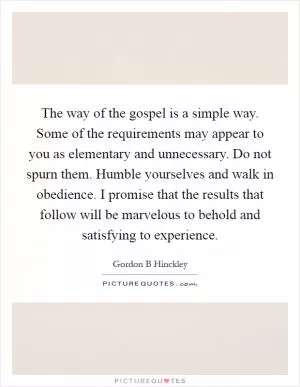 The way of the gospel is a simple way. Some of the requirements may appear to you as elementary and unnecessary. Do not spurn them. Humble yourselves and walk in obedience. I promise that the results that follow will be marvelous to behold and satisfying to experience Picture Quote #1