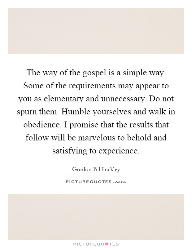 The way of the gospel is a simple way. Some of the requirements may appear to you as elementary and unnecessary. Do not spurn them. Humble yourselves and walk in obedience. I promise that the results that follow will be marvelous to behold and satisfying to experience Picture Quote #1