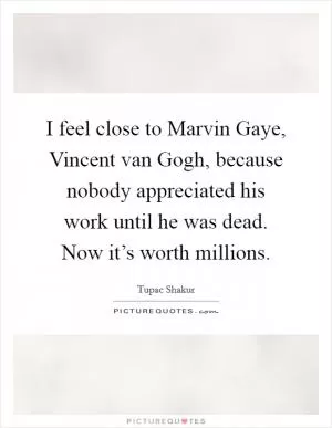 I feel close to Marvin Gaye, Vincent van Gogh, because nobody appreciated his work until he was dead. Now it’s worth millions Picture Quote #1