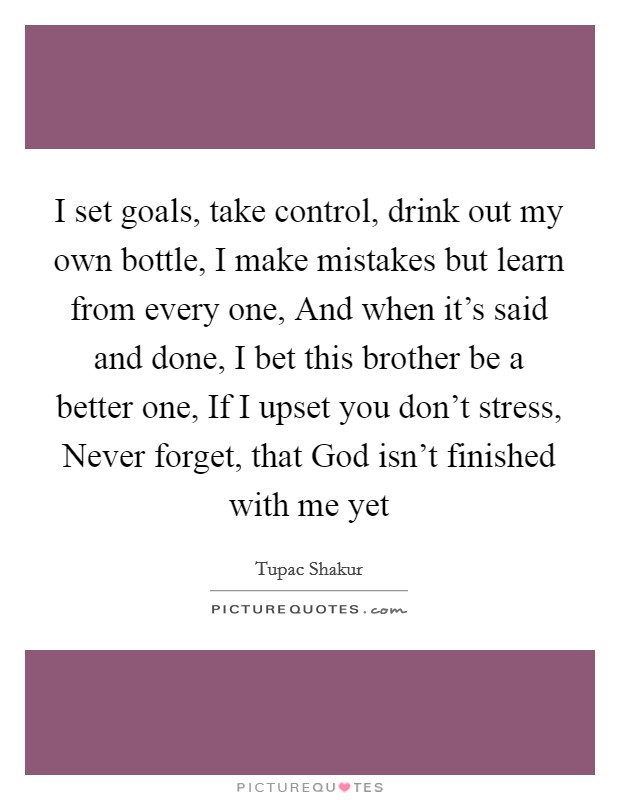 I set goals, take control, drink out my own bottle, I make mistakes but learn from every one, And when it's said and done, I bet this brother be a better one, If I upset you don't stress, Never forget, that God isn't finished with me yet Picture Quote #1