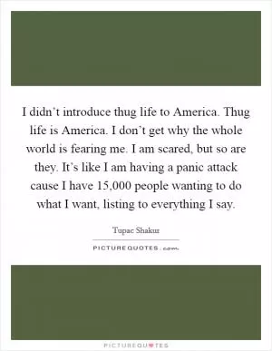 I didn’t introduce thug life to America. Thug life is America. I don’t get why the whole world is fearing me. I am scared, but so are they. It’s like I am having a panic attack cause I have 15,000 people wanting to do what I want, listing to everything I say Picture Quote #1