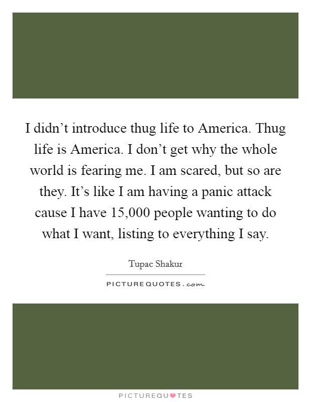 I didn't introduce thug life to America. Thug life is America. I don't get why the whole world is fearing me. I am scared, but so are they. It's like I am having a panic attack cause I have 15,000 people wanting to do what I want, listing to everything I say Picture Quote #1