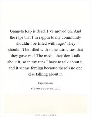 Gangsta Rap is dead. I’ve moved on. And the raps that I’m rappin to my community shouldn’t be filled with rage? They shouldn’t be filled with same attrocities that they gave me? The media they don’t talk about it, so in my raps I have to talk about it, and it seems foreign because there’s no one else talking about it Picture Quote #1