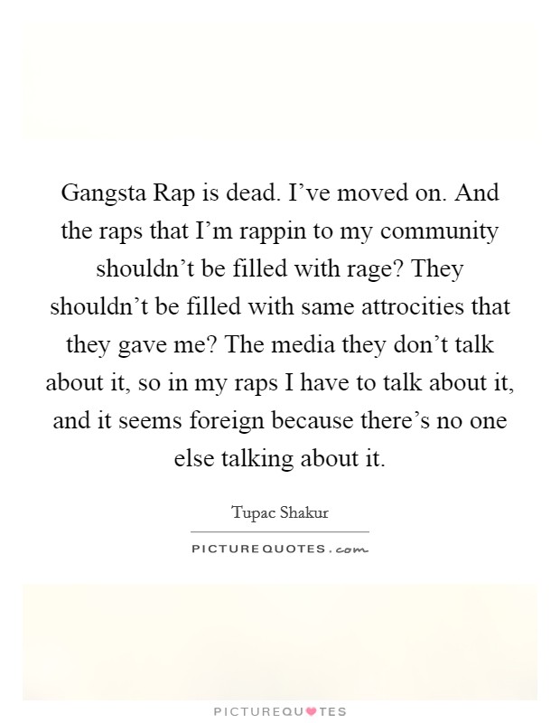 Gangsta Rap is dead. I've moved on. And the raps that I'm rappin to my community shouldn't be filled with rage? They shouldn't be filled with same attrocities that they gave me? The media they don't talk about it, so in my raps I have to talk about it, and it seems foreign because there's no one else talking about it Picture Quote #1