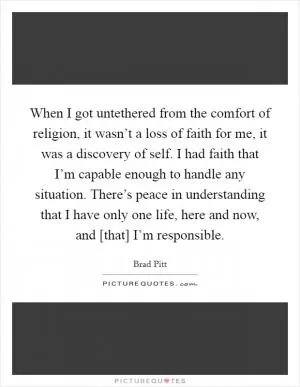 When I got untethered from the comfort of religion, it wasn’t a loss of faith for me, it was a discovery of self. I had faith that I’m capable enough to handle any situation. There’s peace in understanding that I have only one life, here and now, and [that] I’m responsible Picture Quote #1