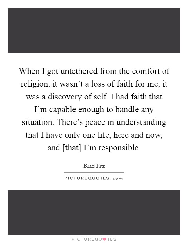 When I got untethered from the comfort of religion, it wasn't a loss of faith for me, it was a discovery of self. I had faith that I'm capable enough to handle any situation. There's peace in understanding that I have only one life, here and now, and [that] I'm responsible Picture Quote #1