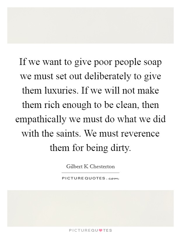 If we want to give poor people soap we must set out deliberately to give them luxuries. If we will not make them rich enough to be clean, then empathically we must do what we did with the saints. We must reverence them for being dirty Picture Quote #1