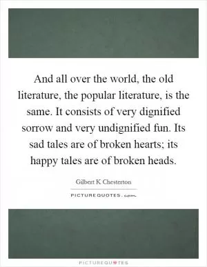 And all over the world, the old literature, the popular literature, is the same. It consists of very dignified sorrow and very undignified fun. Its sad tales are of broken hearts; its happy tales are of broken heads Picture Quote #1