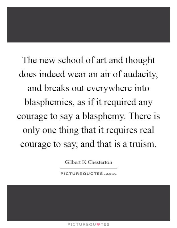 The new school of art and thought does indeed wear an air of audacity, and breaks out everywhere into blasphemies, as if it required any courage to say a blasphemy. There is only one thing that it requires real courage to say, and that is a truism Picture Quote #1