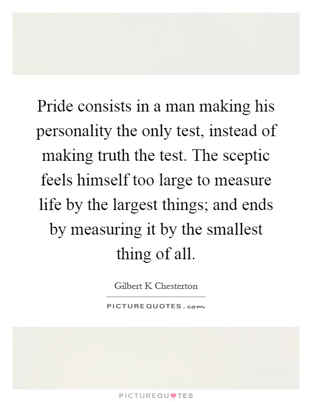 Pride consists in a man making his personality the only test, instead of making truth the test. The sceptic feels himself too large to measure life by the largest things; and ends by measuring it by the smallest thing of all Picture Quote #1