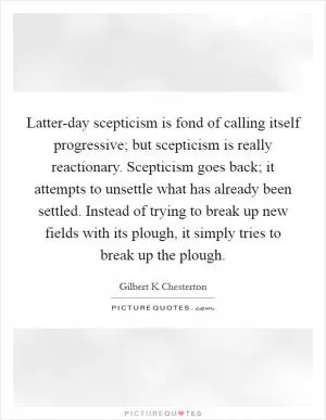 Latter-day scepticism is fond of calling itself progressive; but scepticism is really reactionary. Scepticism goes back; it attempts to unsettle what has already been settled. Instead of trying to break up new fields with its plough, it simply tries to break up the plough Picture Quote #1