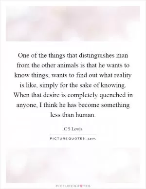 One of the things that distinguishes man from the other animals is that he wants to know things, wants to find out what reality is like, simply for the sake of knowing. When that desire is completely quenched in anyone, I think he has become something less than human Picture Quote #1