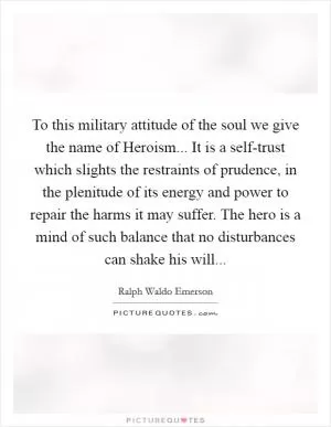 To this military attitude of the soul we give the name of Heroism... It is a self-trust which slights the restraints of prudence, in the plenitude of its energy and power to repair the harms it may suffer. The hero is a mind of such balance that no disturbances can shake his will Picture Quote #1