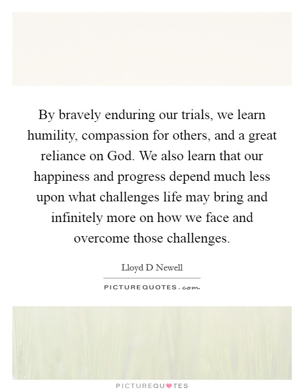 By bravely enduring our trials, we learn humility, compassion for others, and a great reliance on God. We also learn that our happiness and progress depend much less upon what challenges life may bring and infinitely more on how we face and overcome those challenges Picture Quote #1