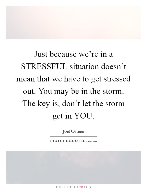 Just because we're in a STRESSFUL situation doesn't mean that we have to get stressed out. You may be in the storm. The key is, don't let the storm get in YOU Picture Quote #1
