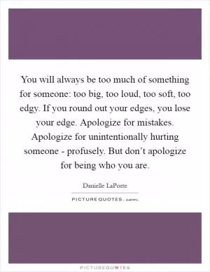 You will always be too much of something for someone: too big, too loud, too soft, too edgy. If you round out your edges, you lose your edge. Apologize for mistakes. Apologize for unintentionally hurting someone - profusely. But don’t apologize for being who you are Picture Quote #1