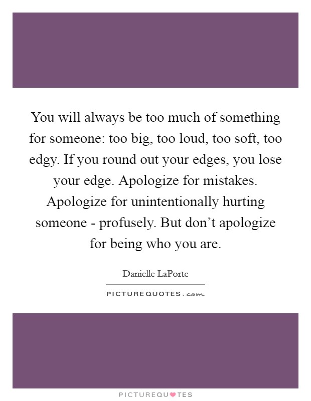 You will always be too much of something for someone: too big, too loud, too soft, too edgy. If you round out your edges, you lose your edge. Apologize for mistakes. Apologize for unintentionally hurting someone - profusely. But don’t apologize for being who you are Picture Quote #1