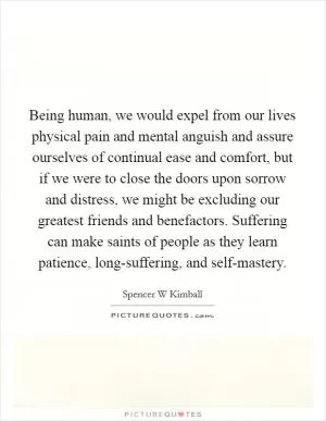 Being human, we would expel from our lives physical pain and mental anguish and assure ourselves of continual ease and comfort, but if we were to close the doors upon sorrow and distress, we might be excluding our greatest friends and benefactors. Suffering can make saints of people as they learn patience, long-suffering, and self-mastery Picture Quote #1