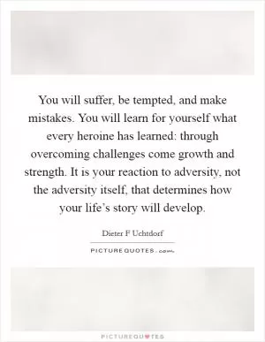 You will suffer, be tempted, and make mistakes. You will learn for yourself what every heroine has learned: through overcoming challenges come growth and strength. It is your reaction to adversity, not the adversity itself, that determines how your life’s story will develop Picture Quote #1
