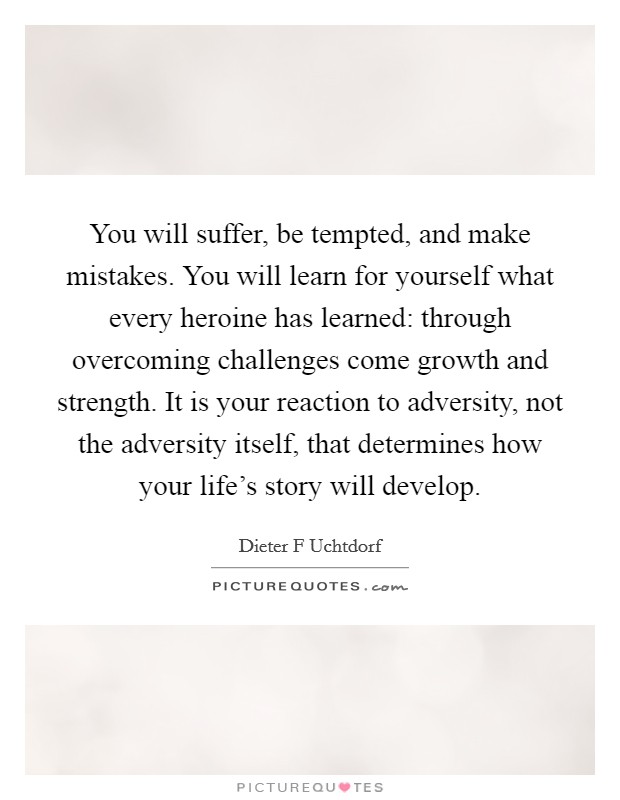 You will suffer, be tempted, and make mistakes. You will learn for yourself what every heroine has learned: through overcoming challenges come growth and strength. It is your reaction to adversity, not the adversity itself, that determines how your life's story will develop Picture Quote #1