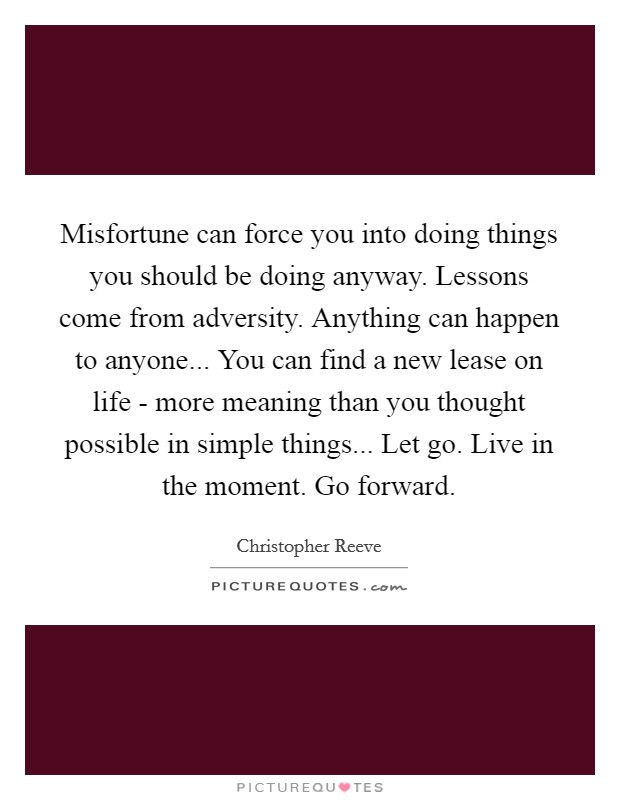 Misfortune can force you into doing things you should be doing anyway. Lessons come from adversity. Anything can happen to anyone... You can find a new lease on life - more meaning than you thought possible in simple things... Let go. Live in the moment. Go forward Picture Quote #1