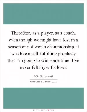 Therefore, as a player, as a coach, even though we might have lost in a season or not won a championship, it was like a self-fulfilling prophecy that I’m going to win some time. I’ve never felt myself a loser Picture Quote #1