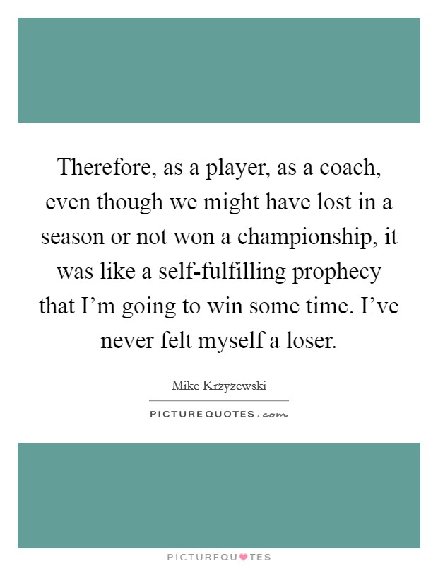 Therefore, as a player, as a coach, even though we might have lost in a season or not won a championship, it was like a self-fulfilling prophecy that I'm going to win some time. I've never felt myself a loser Picture Quote #1