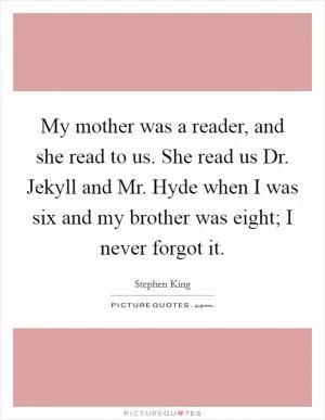 My mother was a reader, and she read to us. She read us Dr. Jekyll and Mr. Hyde when I was six and my brother was eight; I never forgot it Picture Quote #1