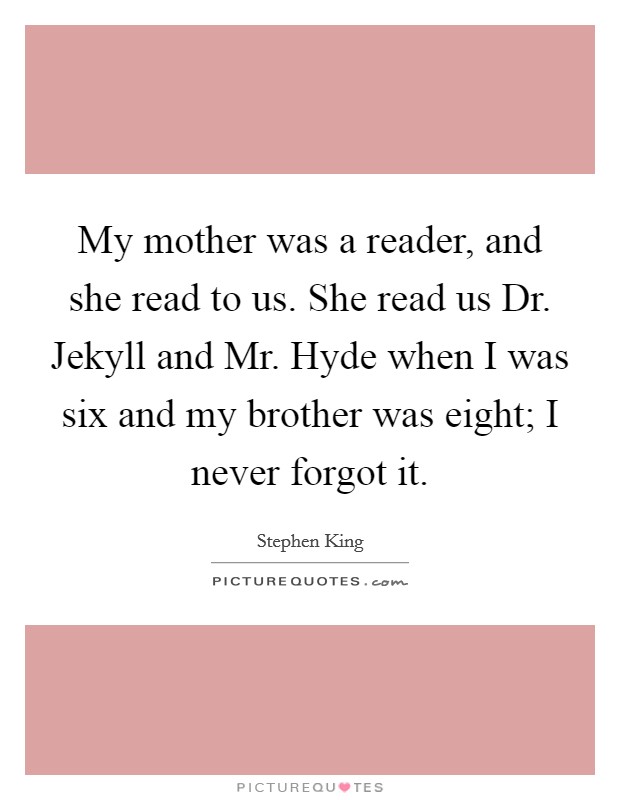 My mother was a reader, and she read to us. She read us Dr. Jekyll and Mr. Hyde when I was six and my brother was eight; I never forgot it Picture Quote #1