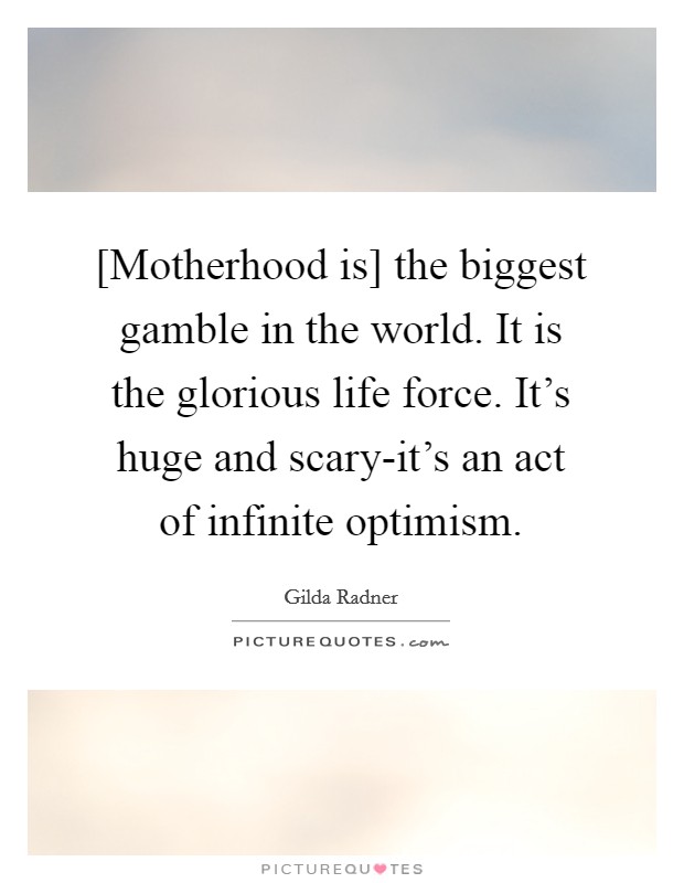 [Motherhood is] the biggest gamble in the world. It is the glorious life force. It's huge and scary-it's an act of infinite optimism Picture Quote #1