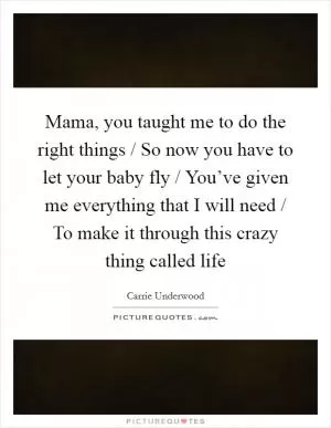 Mama, you taught me to do the right things / So now you have to let your baby fly / You’ve given me everything that I will need / To make it through this crazy thing called life Picture Quote #1