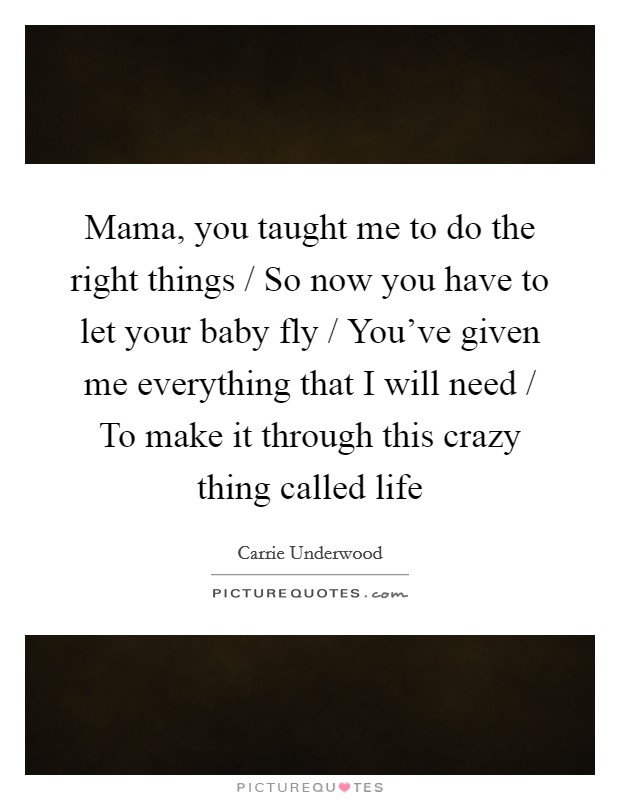 Mama, you taught me to do the right things / So now you have to let your baby fly / You've given me everything that I will need / To make it through this crazy thing called life Picture Quote #1