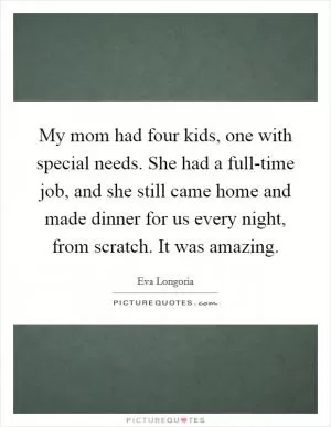 My mom had four kids, one with special needs. She had a full-time job, and she still came home and made dinner for us every night, from scratch. It was amazing Picture Quote #1