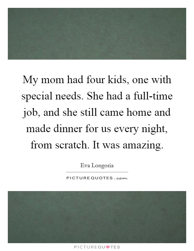 My mom had four kids, one with special needs. She had a full-time job, and she still came home and made dinner for us every night, from scratch. It was amazing Picture Quote #1